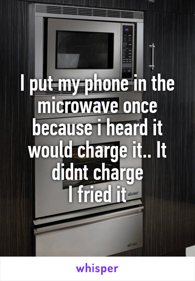 I put my phone in the microwave once because i heard it would charge it.. It didnt charge
I fried it