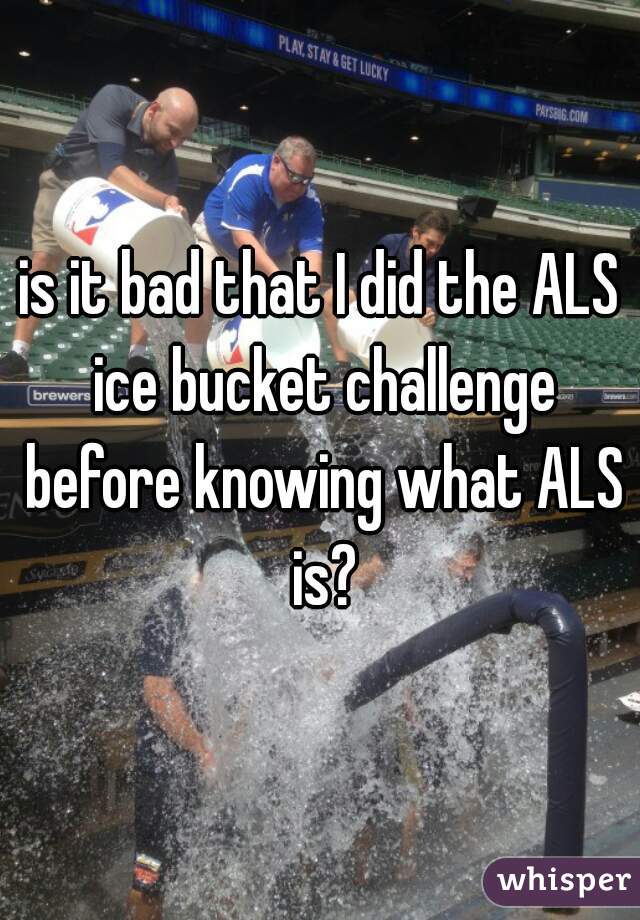 is it bad that I did the ALS ice bucket challenge before knowing what ALS is?