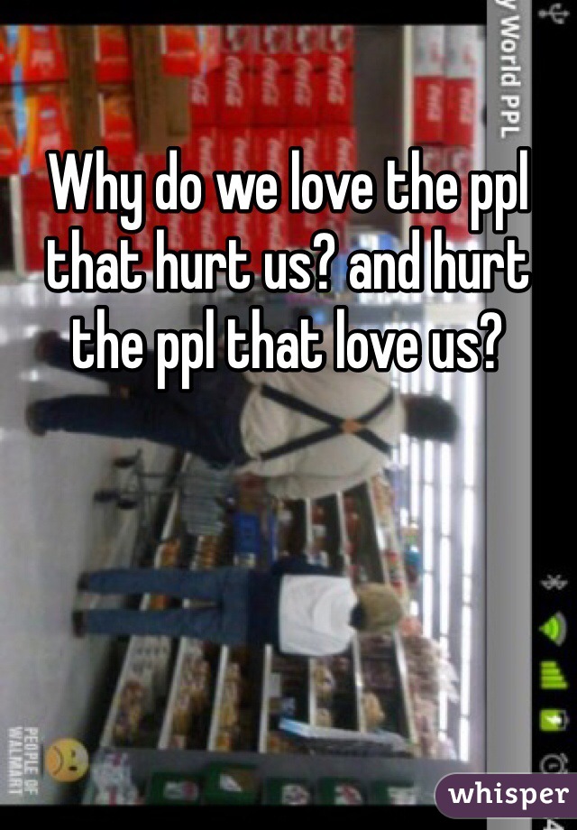 Why do we love the ppl that hurt us? and hurt the ppl that love us?