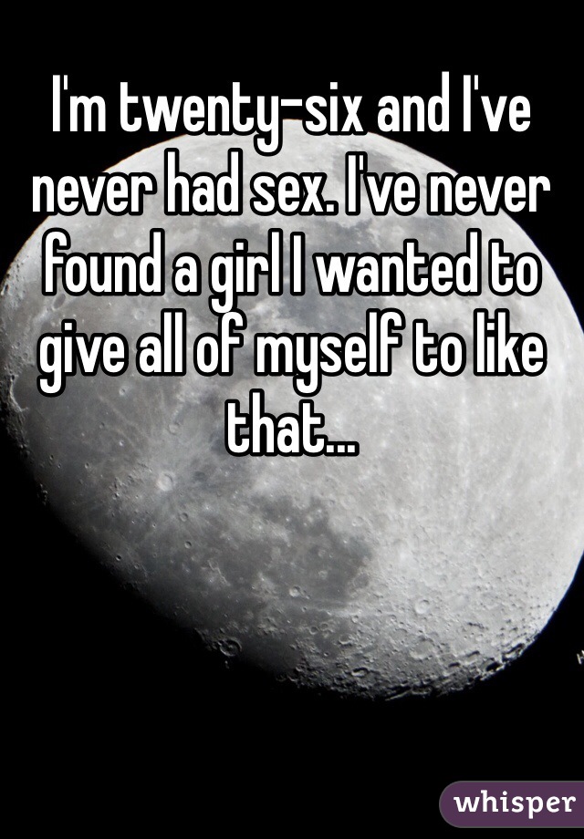 I'm twenty-six and I've never had sex. I've never found a girl I wanted to give all of myself to like that...