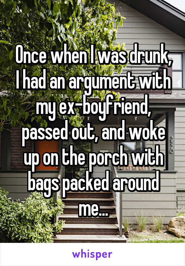 Once when I was drunk, I had an argument with my ex-boyfriend, passed out, and woke up on the porch with bags packed around me...