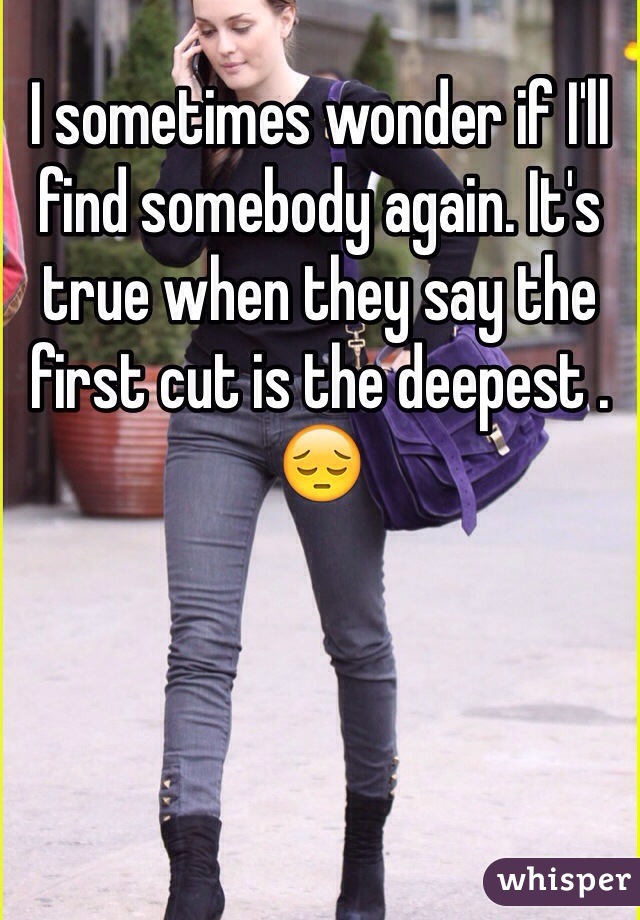 I sometimes wonder if I'll find somebody again. It's true when they say the first cut is the deepest .  😔