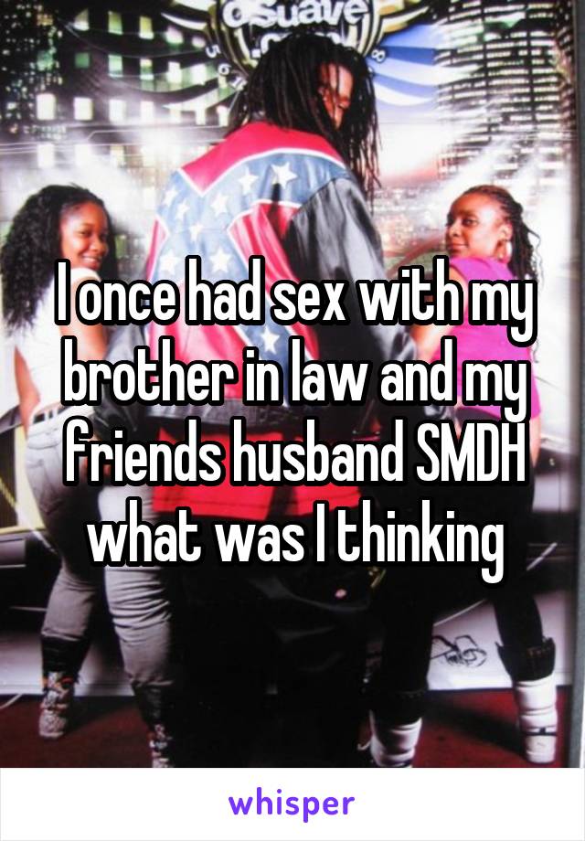 I once had sex with my brother in law and my friends husband SMDH what was I thinking