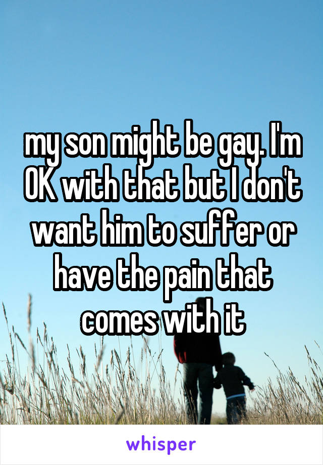 my son might be gay. I'm OK with that but I don't want him to suffer or have the pain that comes with it