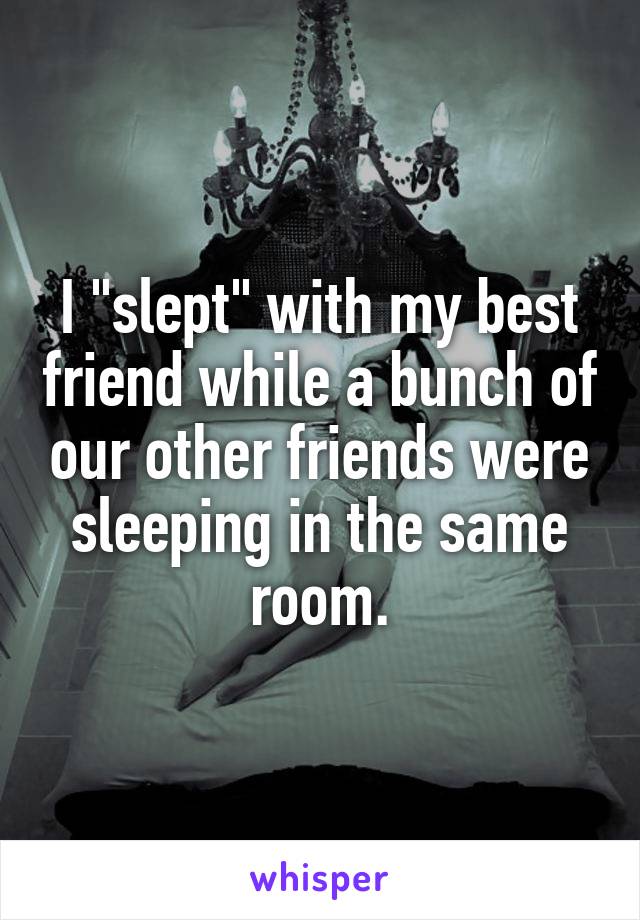 I "slept" with my best friend while a bunch of our other friends were sleeping in the same room.