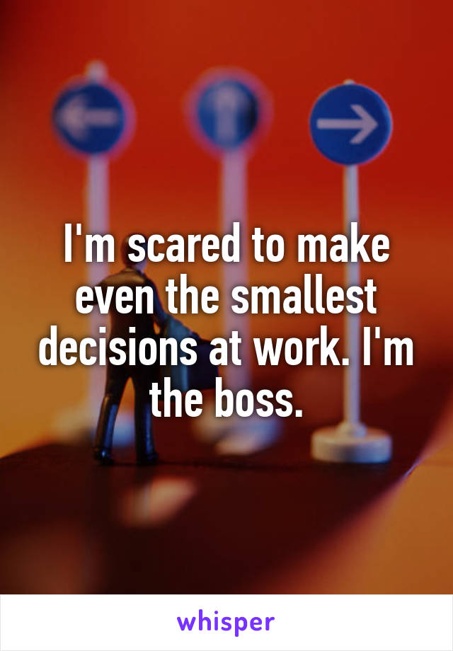I'm scared to make even the smallest decisions at work. I'm the boss.