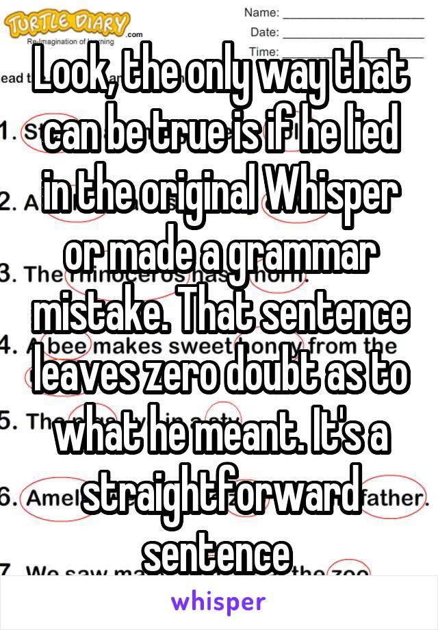 Look, the only way that can be true is if he lied in the original Whisper or made a grammar mistake. That sentence leaves zero doubt as to what he meant. It's a straightforward sentence 