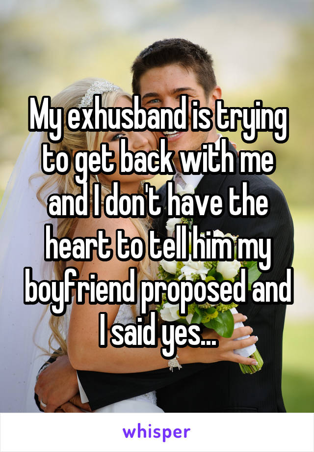 My exhusband is trying to get back with me and I don't have the heart to tell him my boyfriend proposed and I said yes...
