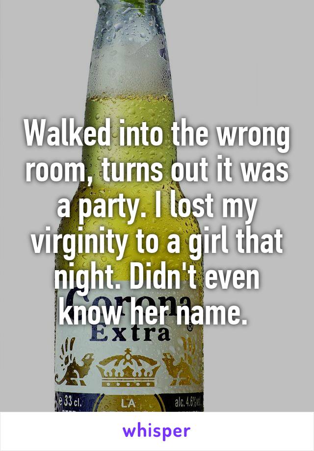 Walked into the wrong room, turns out it was a party. I lost my virginity to a girl that night. Didn't even know her name. 