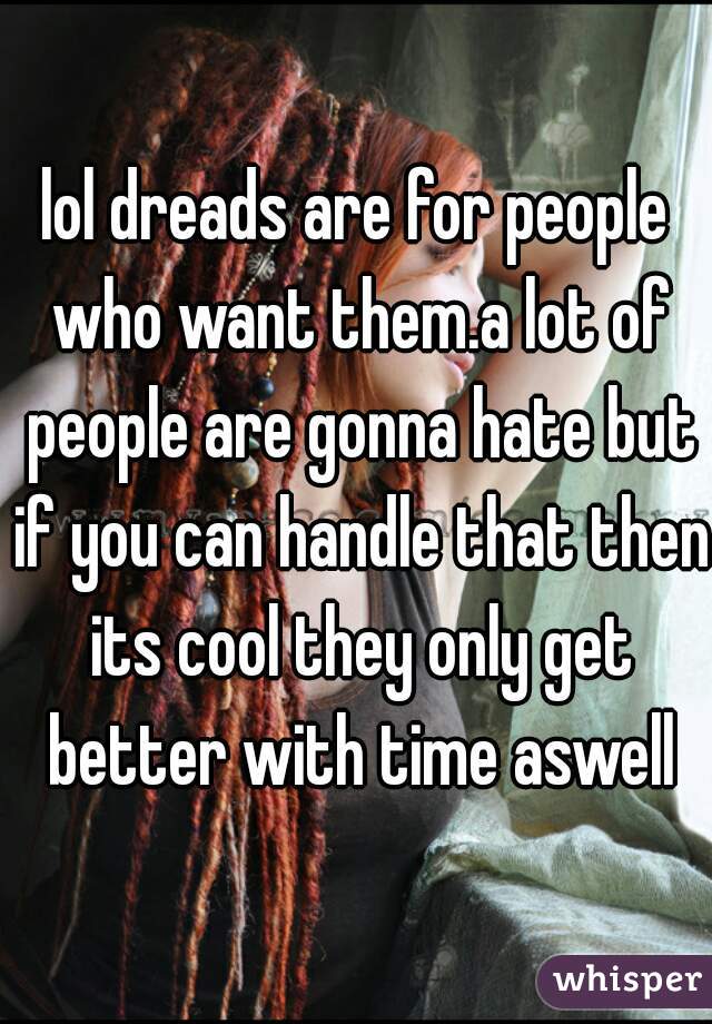 lol dreads are for people who want them.a lot of people are gonna hate but if you can handle that then its cool they only get better with time aswell