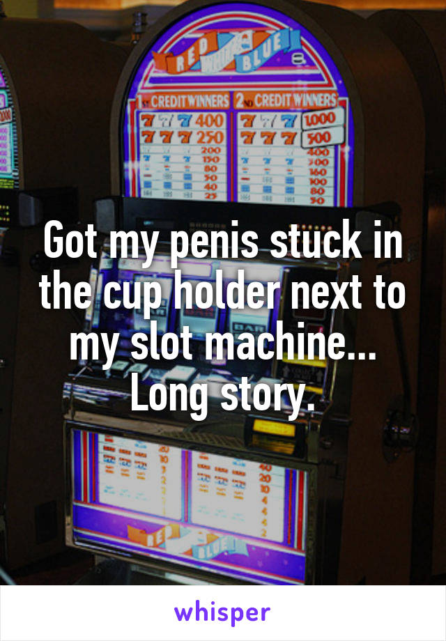Got my penis stuck in the cup holder next to my slot machine... Long story.