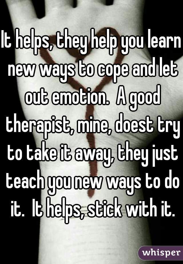 It helps, they help you learn new ways to cope and let out emotion.  A good therapist, mine, doest try to take it away, they just teach you new ways to do it.  It helps, stick with it.