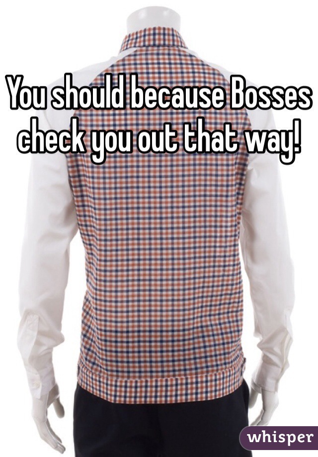 You should because Bosses check you out that way!