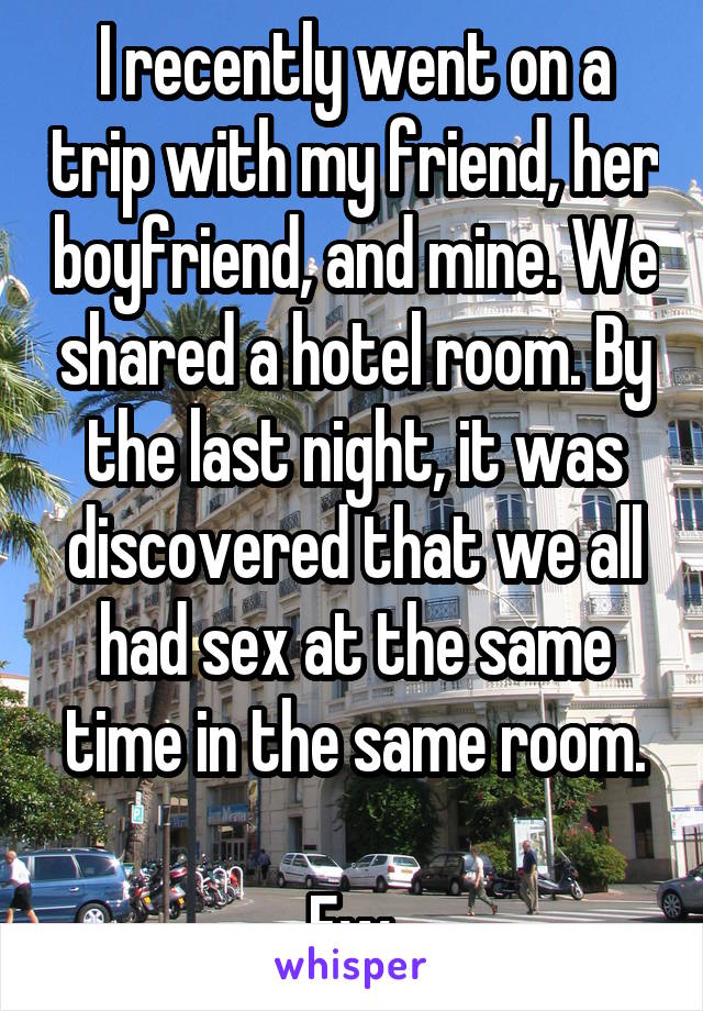 I recently went on a trip with my friend, her boyfriend, and mine. We shared a hotel room. By the last night, it was discovered that we all had sex at the same time in the same room.

Ew.