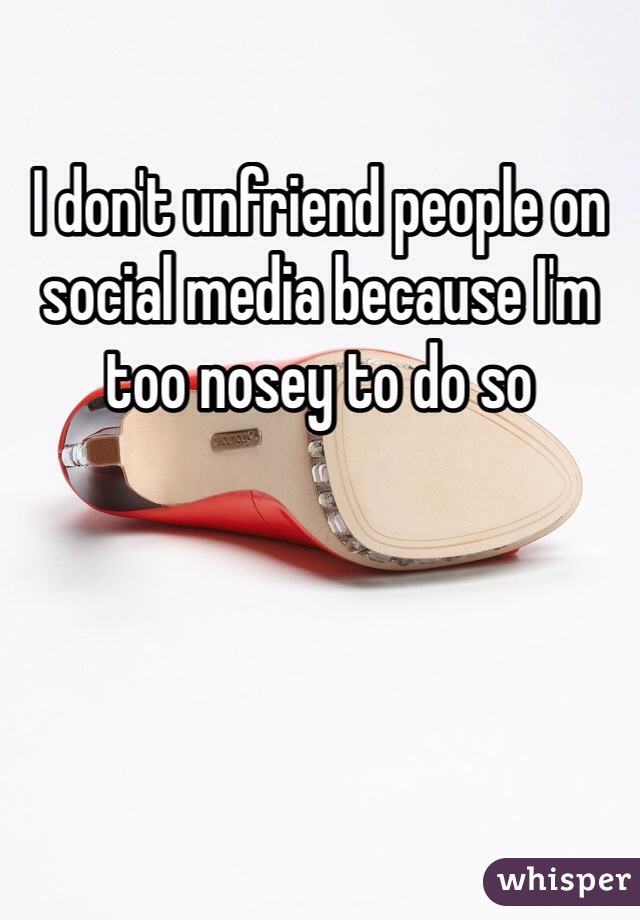 I don't unfriend people on social media because I'm too nosey to do so