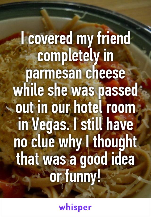 I covered my friend completely in parmesan cheese while she was passed out in our hotel room in Vegas. I still have no clue why I thought that was a good idea or funny!