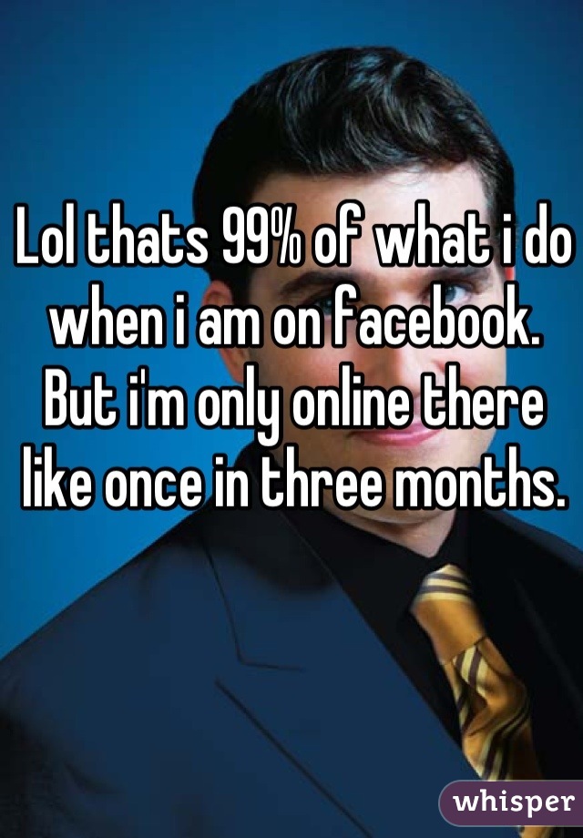 Lol thats 99% of what i do when i am on facebook. But i'm only online there like once in three months.