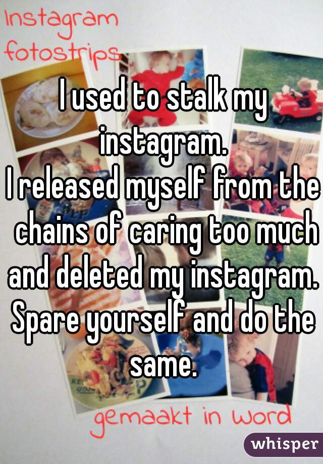 I used to stalk my instagram. 
I released myself from the chains of caring too much and deleted my instagram. 
Spare yourself and do the same. 