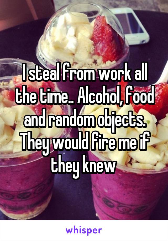 I steal from work all the time.. Alcohol, food and random objects. They would fire me if they knew 