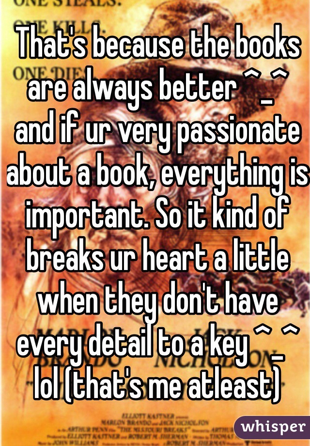 That's because the books are always better ^_^ and if ur very passionate about a book, everything is important. So it kind of breaks ur heart a little when they don't have every detail to a key ^_^ lol (that's me atleast)