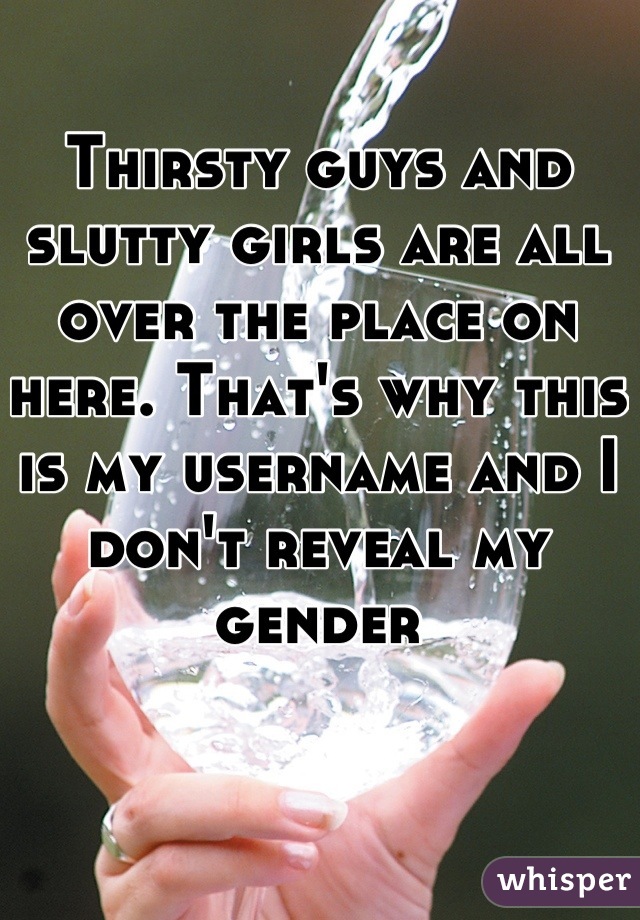 Thirsty guys and slutty girls are all over the place on here. That's why this is my username and I don't reveal my gender