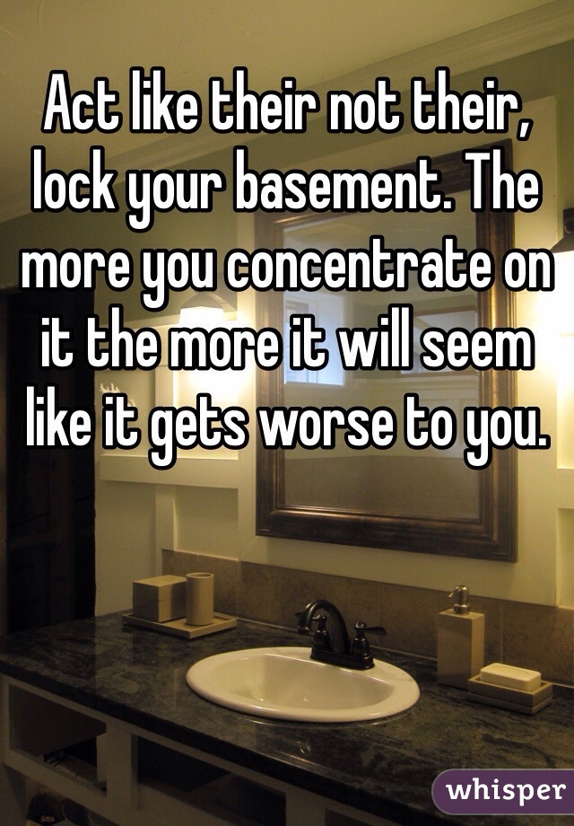 Act like their not their, lock your basement. The more you concentrate on it the more it will seem like it gets worse to you. 