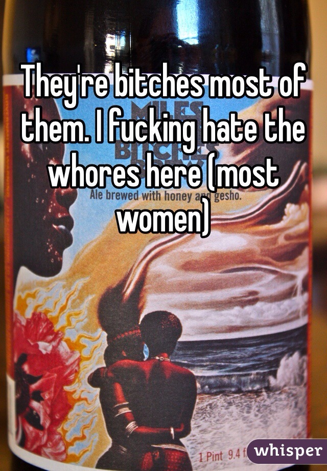 They're bitches most of them. I fucking hate the whores here (most women)