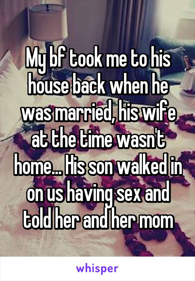 My bf took me to his house back when he was married, his wife at the time wasn't home... His son walked in on us having sex and told her and her mom