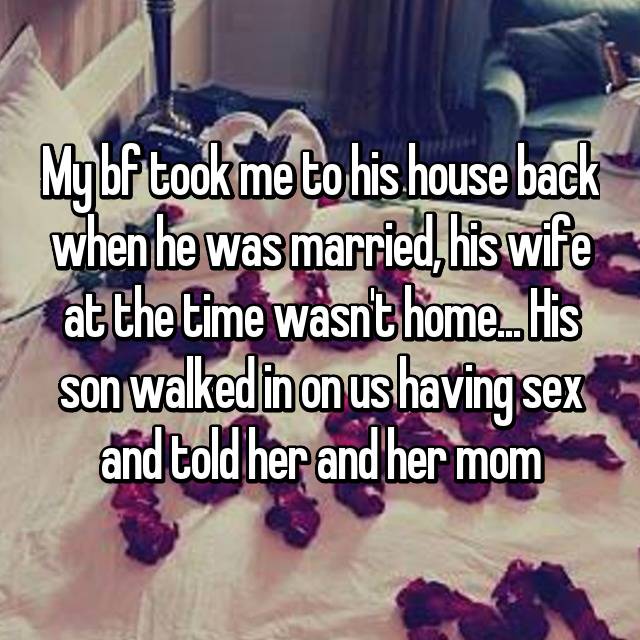 My bf took me to his house back when he was married, his wife at the time wasn't home... His son walked in on us having sex and told her and her mom