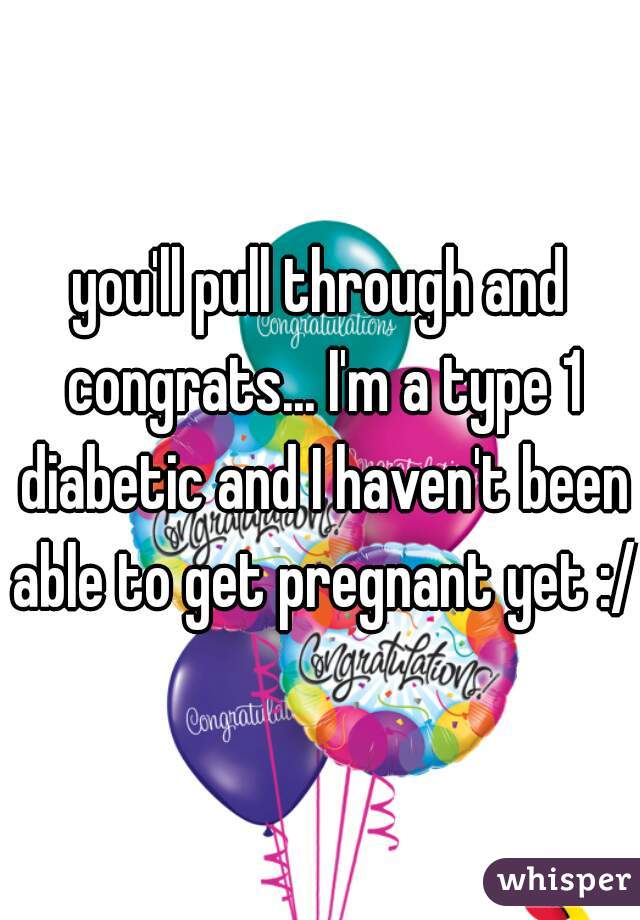 you'll pull through and congrats... I'm a type 1 diabetic and I haven't been able to get pregnant yet :/