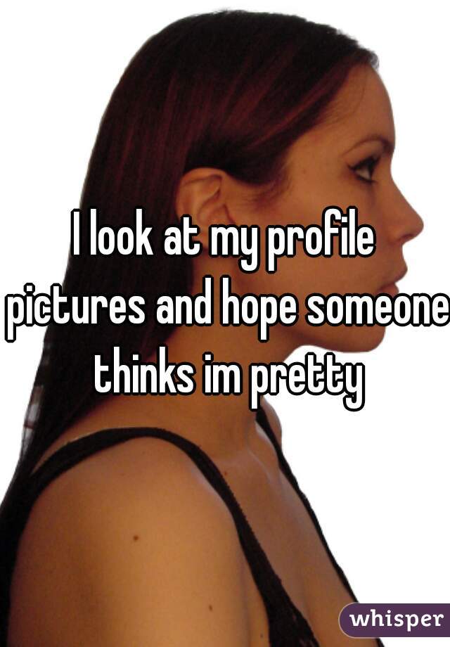 I look at my profile pictures and hope someone thinks im pretty