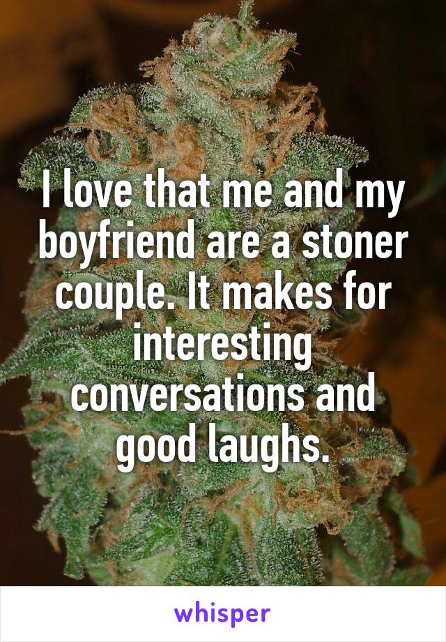 I love that me and my boyfriend are a stoner couple. It makes for interesting conversations and good laughs.