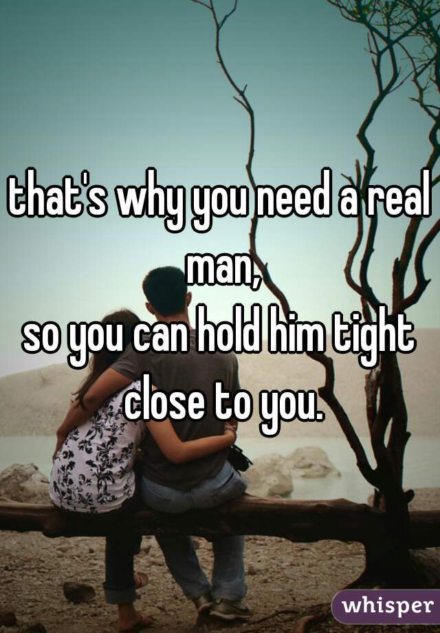 that's why you need a real man,
so you can hold him tight close to you.