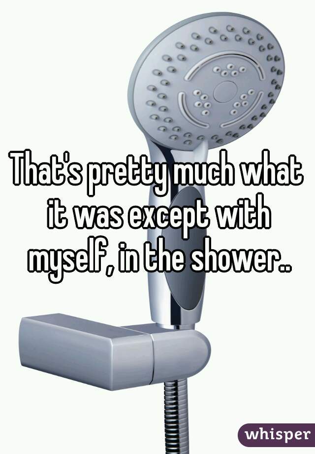 That's pretty much what it was except with myself, in the shower..