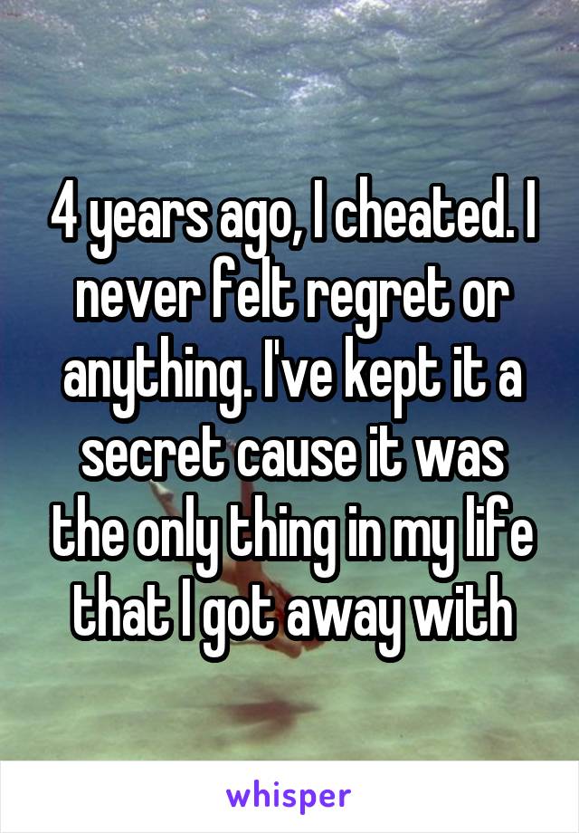 4 years ago, I cheated. I never felt regret or anything. I've kept it a secret cause it was the only thing in my life that I got away with