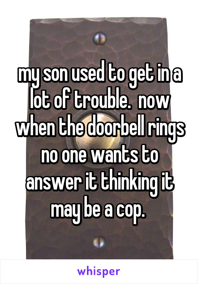 my son used to get in a lot of trouble.  now when the doorbell rings no one wants to answer it thinking it may be a cop. 