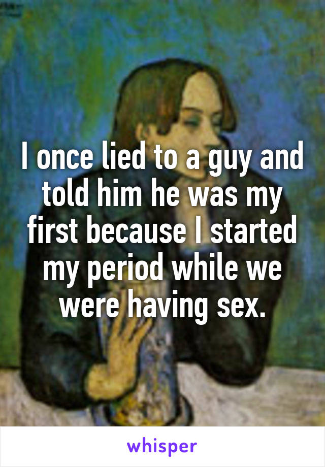I once lied to a guy and told him he was my first because I started my period while we were having sex.