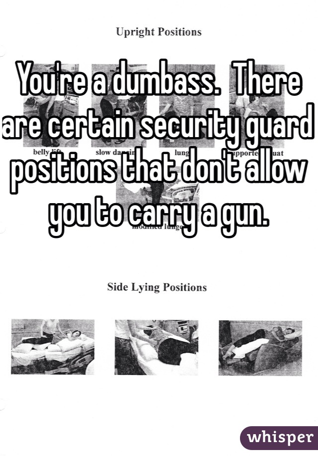 You're a dumbass.  There are certain security guard positions that don't allow you to carry a gun. 