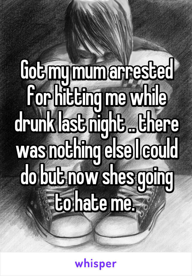 Got my mum arrested for hitting me while drunk last night .. there was nothing else I could do but now shes going to hate me. 