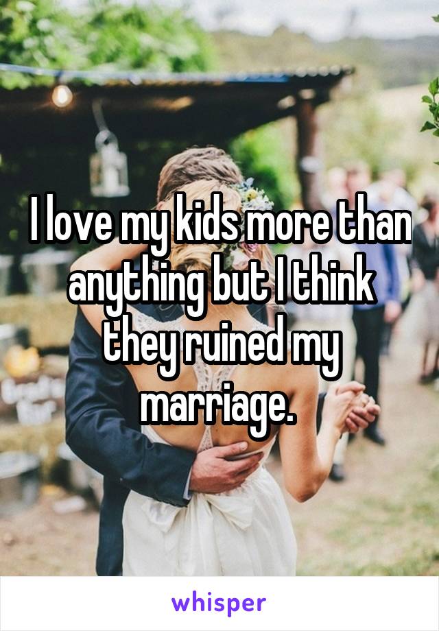 I love my kids more than anything but I think they ruined my marriage. 