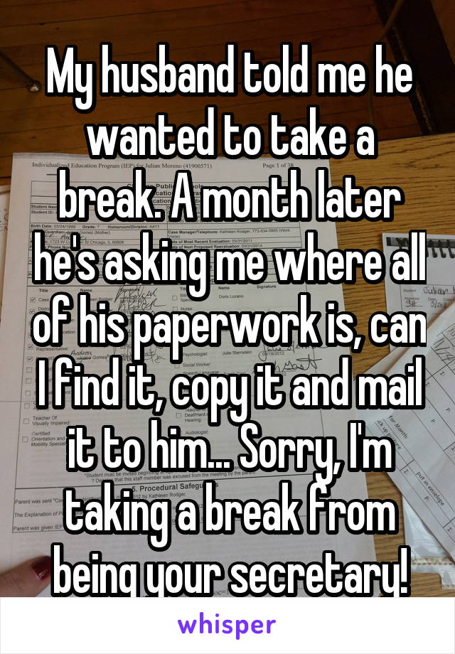 My husband told me he wanted to take a break. A month later he's asking me where all of his paperwork is, can I find it, copy it and mail it to him... Sorry, I'm taking a break from being your secretary!