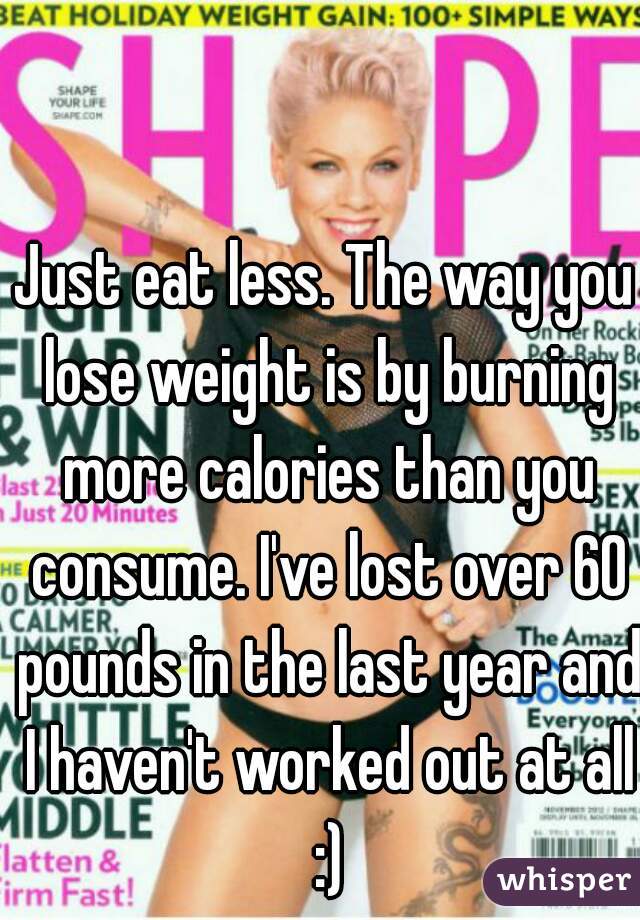 Just eat less. The way you lose weight is by burning more calories than you consume. I've lost over 60 pounds in the last year and I haven't worked out at all :)