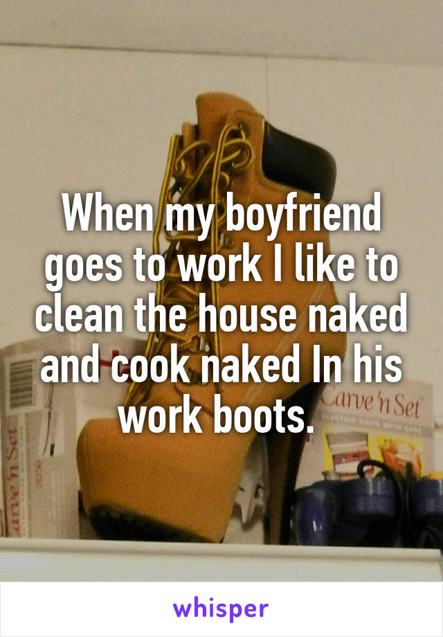 When my boyfriend goes to work I like to clean the house naked and cook naked In his work boots. 
