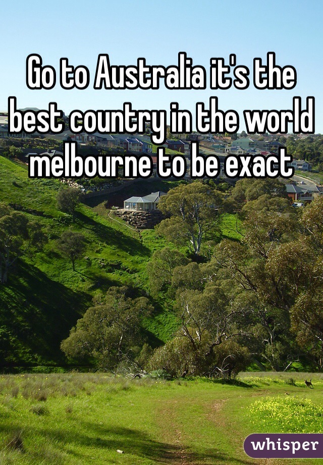 Go to Australia it's the best country in the world melbourne to be exact