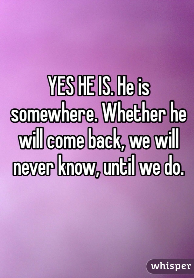 YES HE IS. He is somewhere. Whether he will come back, we will never know, until we do.