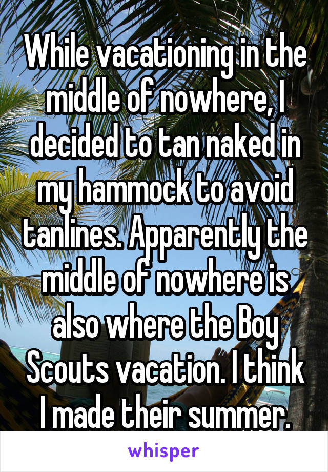 While vacationing in the middle of nowhere, I decided to tan naked in my hammock to avoid tanlines. Apparently the middle of nowhere is also where the Boy Scouts vacation. I think I made their summer.