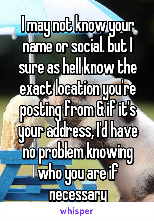 I may not know your name or social. but I sure as hell know the exact location you're posting from & if it's your address, I'd have no problem knowing who you are if necessary