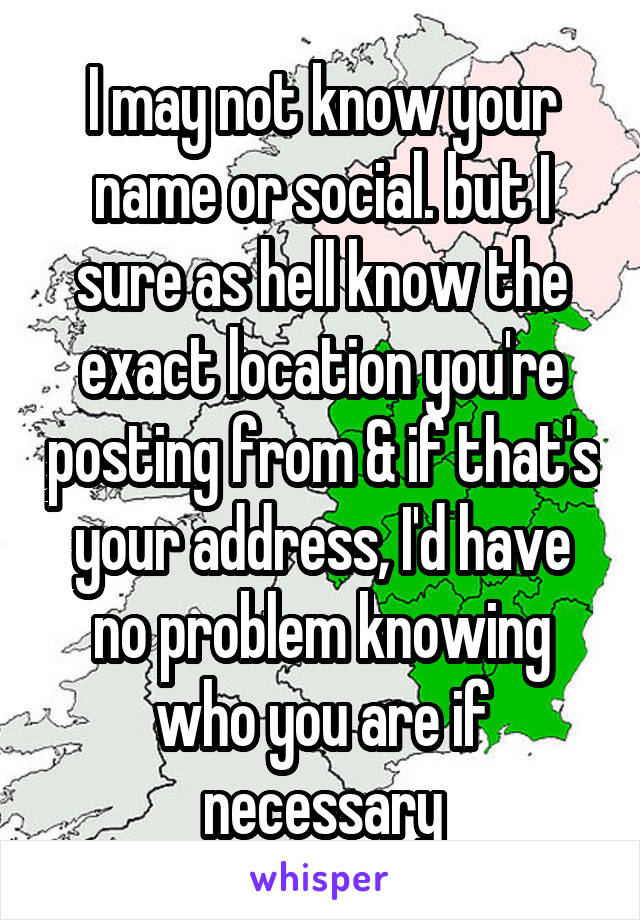 I may not know your name or social. but I sure as hell know the exact location you're posting from & if that's your address, I'd have no problem knowing who you are if necessary