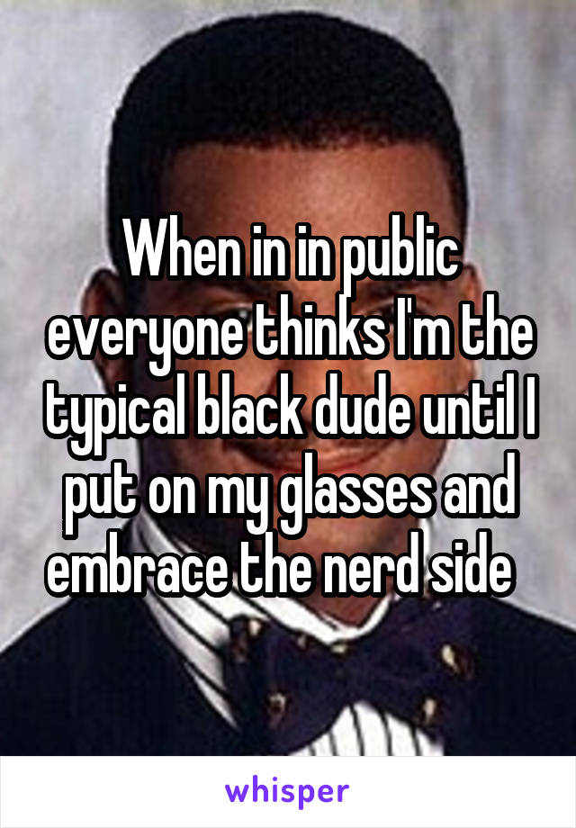 When in in public everyone thinks I'm the typical black dude until I put on my glasses and embrace the nerd side  