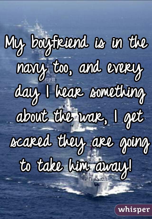 My boyfriend is in the navy too, and every day I hear something about the war, I get scared they are going to take him away! 